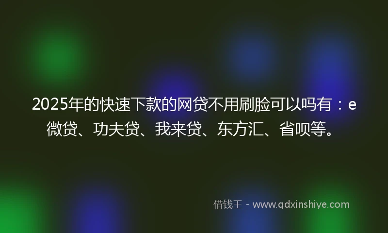 2025年的快速下款的网贷不用刷脸可以吗有：e微贷、功夫贷、我来贷、东方汇、省呗等。