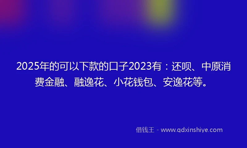 2025年的可以下款的口子2023有：还呗、中原消费金融、融逸花、小花钱包、安逸花等。