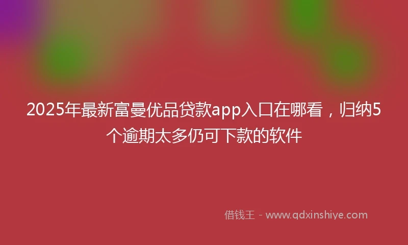 2025年最新富曼优品贷款app入口在哪看，归纳5个逾期太多仍可下款的软件