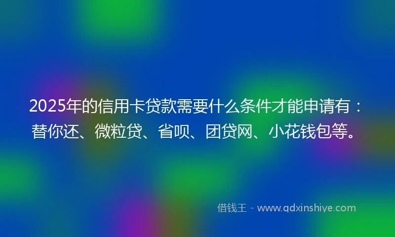 2025年的信用卡贷款需要什么条件才能申请有：替你还、微粒贷、省呗、团贷网、小花钱包等。