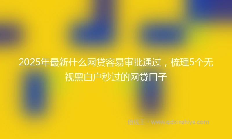 2025年最新什么网贷容易审批通过，梳理5个无视黑白户秒过的网贷口子