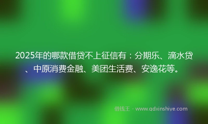 2025年的哪款借贷不上征信有：分期乐、滴水贷、中原消费金融、美团生活费、安逸花等。