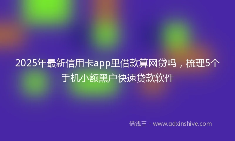 2025年最新信用卡app里借款算网贷吗，梳理5个手机小额黑户快速贷款软件