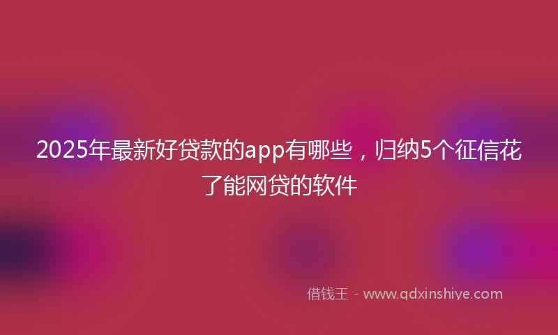 2025年最新好贷款的app有哪些，归纳5个征信花了能网贷的软件