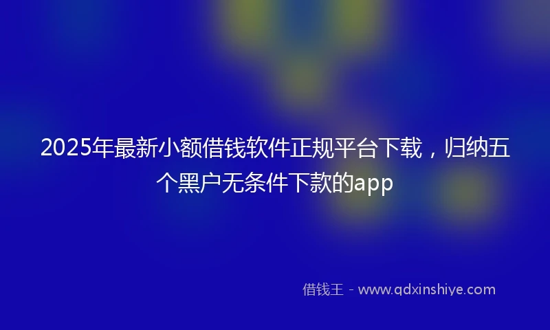 2025年最新小额借钱软件正规平台下载，归纳五个黑户无条件下款的app