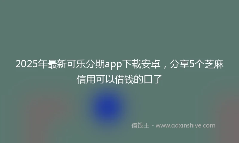 2025年最新可乐分期app下载安卓，分享5个芝麻信用可以借钱的口子