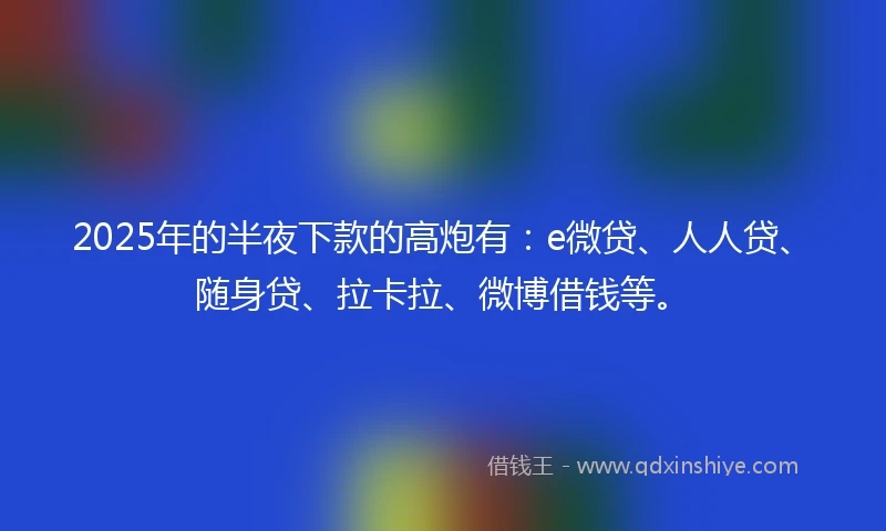2025年的半夜下款的高炮有：e微贷、人人贷、随身贷、拉卡拉、微博借钱等。