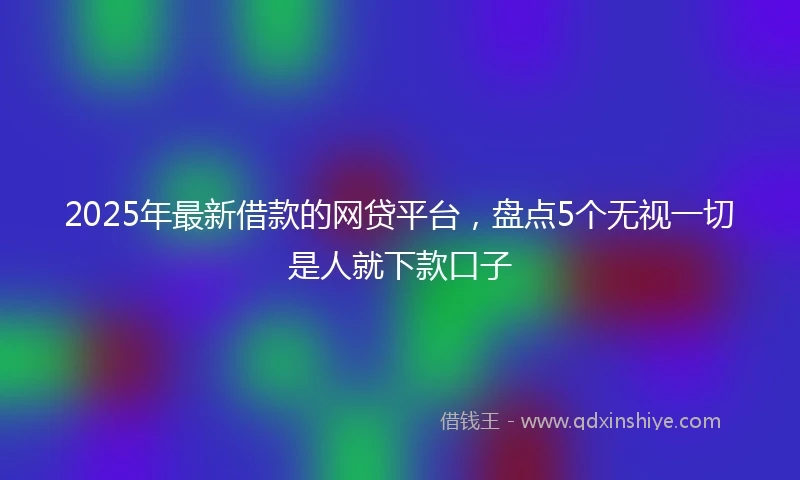 2025年最新借款的网贷平台，盘点5个无视一切是人就下款口子