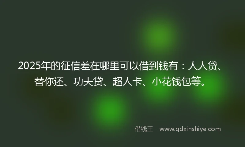 2025年的征信差在哪里可以借到钱有：人人贷、替你还、功夫贷、超人卡、小花钱包等。