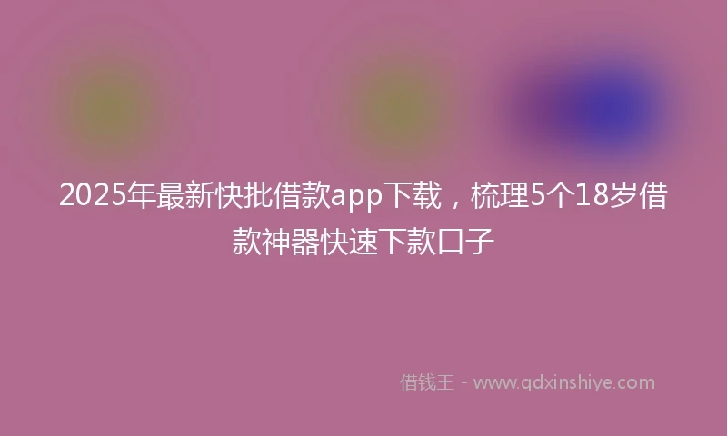 2025年最新快批借款app下载，梳理5个18岁借款神器快速下款口子
