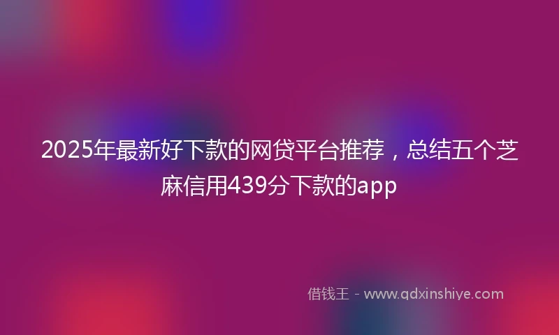 2025年最新好下款的网贷平台推荐，总结五个芝麻信用439分下款的app