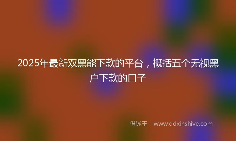 2025年最新双黑能下款的平台，概括五个无视黑户下款的口子