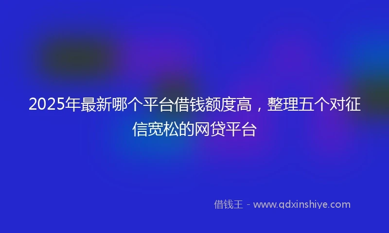 2025年最新哪个平台借钱额度高，整理五个对征信宽松的网贷平台