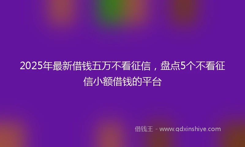 2025年最新借钱五万不看征信，盘点5个不看征信小额借钱的平台