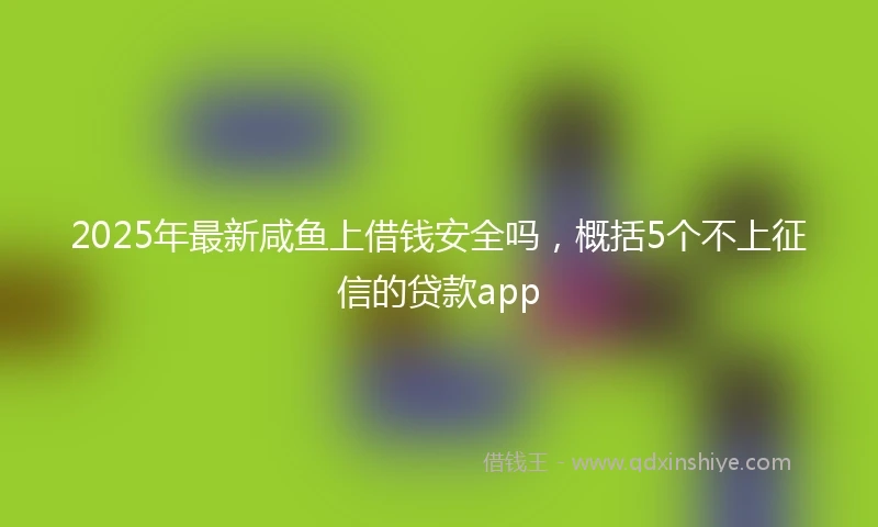 2025年最新咸鱼上借钱安全吗，概括5个不上征信的贷款app