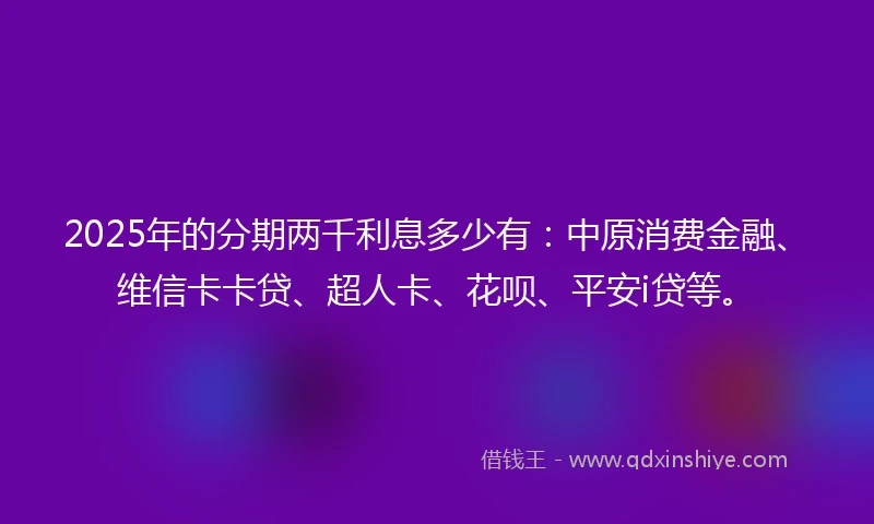 2025年的分期两千利息多少有：中原消费金融、维信卡卡贷、超人卡、花呗、平安i贷等。