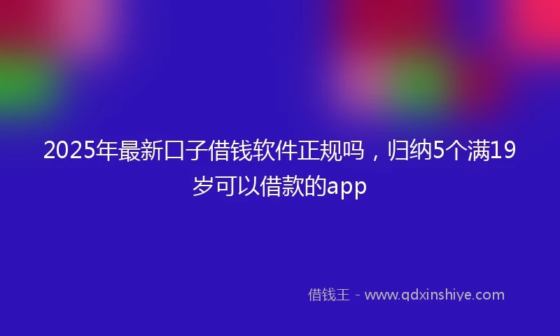 2025年最新口子借钱软件正规吗，归纳5个满19岁可以借款的app