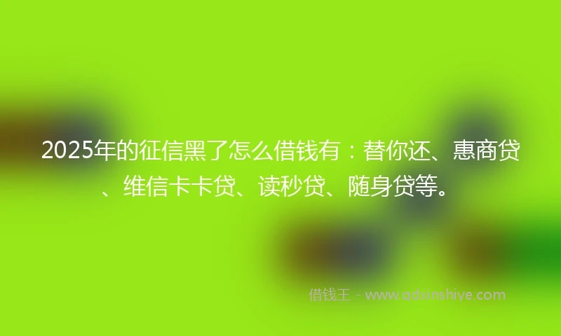 2025年的征信黑了怎么借钱有：替你还、惠商贷、维信卡卡贷、读秒贷、随身贷等。