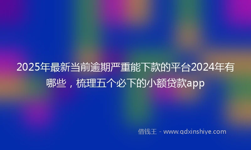 2025年最新当前逾期严重能下款的平台2024年有哪些，梳理五个必下的小额贷款app