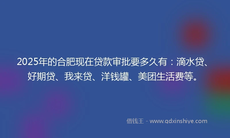 2025年的合肥现在贷款审批要多久有：滴水贷、好期贷、我来贷、洋钱罐、美团生活费等。