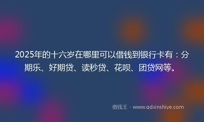 2025年的十六岁在哪里可以借钱到银行卡有：分期乐、好期贷、读秒贷、花呗、团贷网等。