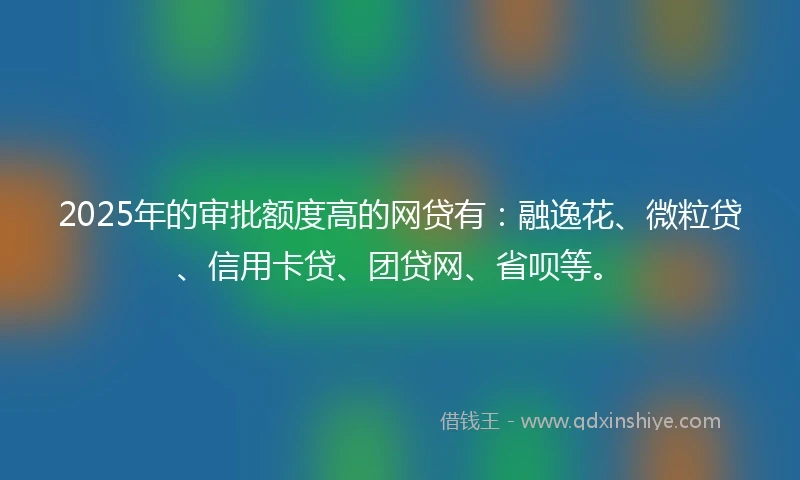 2025年的审批额度高的网贷有：融逸花、微粒贷、信用卡贷、团贷网、省呗等。