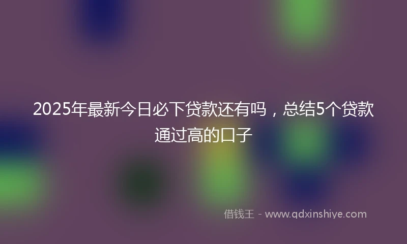 2025年最新今日必下贷款还有吗，总结5个贷款通过高的口子