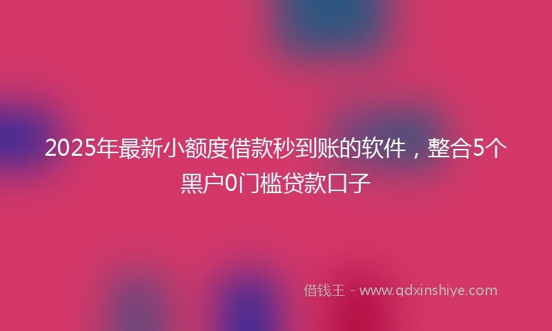 2025年最新小额度借款秒到账的软件，整合5个黑户0门槛贷款口子