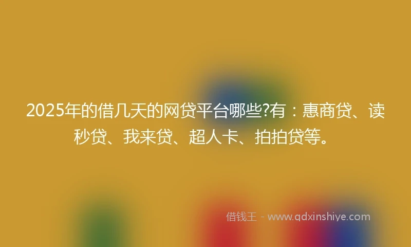 2025年的借几天的网贷平台哪些?有：惠商贷、读秒贷、我来贷、超人卡、拍拍贷等。