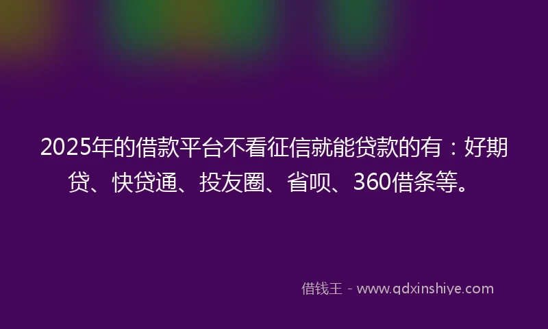 2025年的借款平台不看征信就能贷款的有：好期贷、快贷通、投友圈、省呗、360借条等。