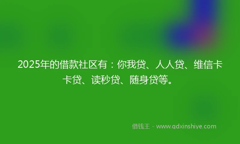 2025年的借款社区有：你我贷、人人贷、维信卡卡贷、读秒贷、随身贷等。