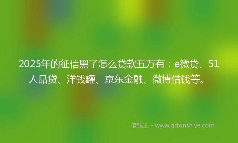 2025年的征信黑了怎么贷款五万有：e微贷、51人品贷、洋钱罐、京东金融、微博借钱等。
