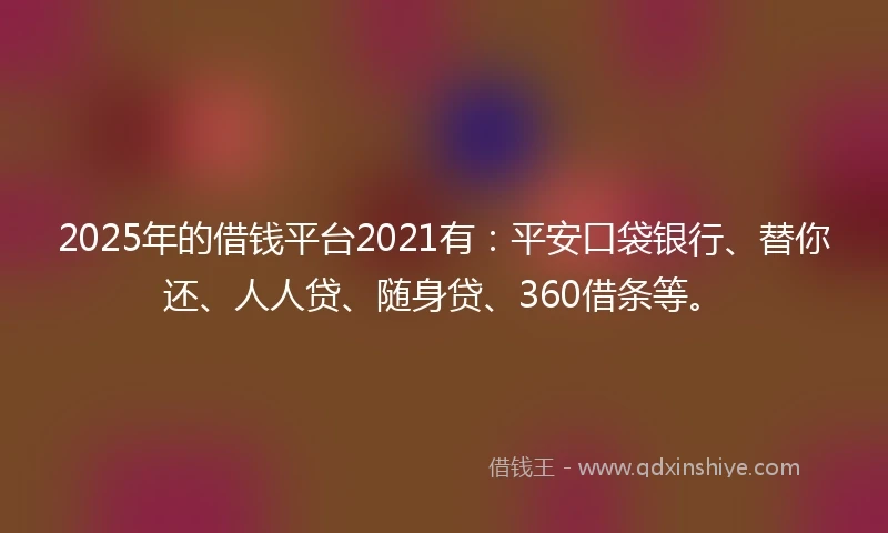 2025年的借钱平台2021有：平安口袋银行、替你还、人人贷、随身贷、360借条等。