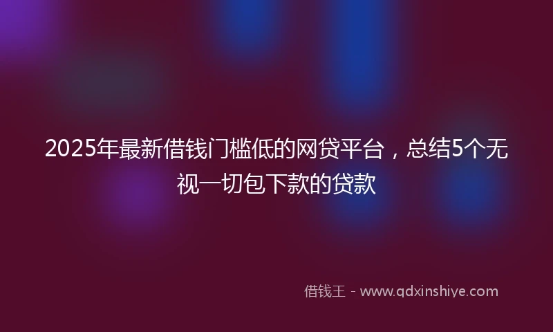 2025年最新借钱门槛低的网贷平台，总结5个无视一切包下款的贷款