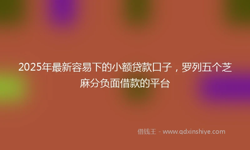 2025年最新容易下的小额贷款口子，罗列五个芝麻分负面借款的平台