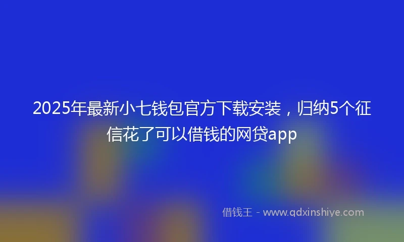 2025年最新小七钱包官方下载安装，归纳5个征信花了可以借钱的网贷app