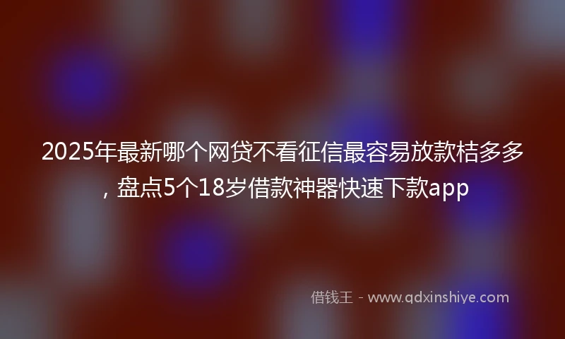 2025年最新哪个网贷不看征信最容易放款桔多多，盘点5个18岁借款神器快速下款app