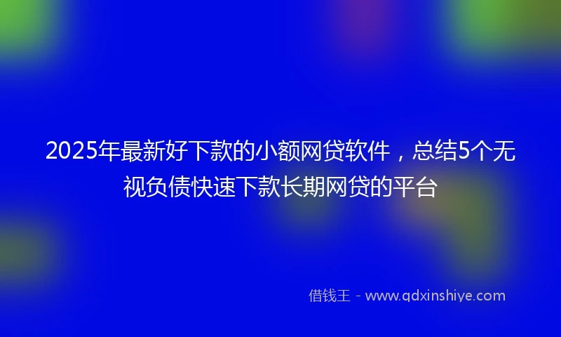 2025年最新好下款的小额网贷软件，总结5个无视负债快速下款长期网贷的平台