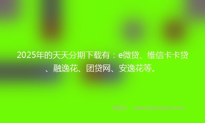 2025年的天天分期下载有：e微贷、维信卡卡贷、融逸花、团贷网、安逸花等。