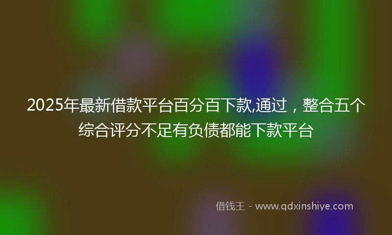 2025年最新借款平台百分百下款,通过，整合五个综合评分不足有负债都能下款平台