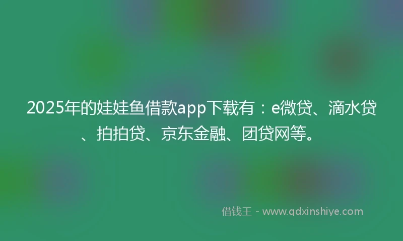 2025年的娃娃鱼借款app下载有：e微贷、滴水贷、拍拍贷、京东金融、团贷网等。