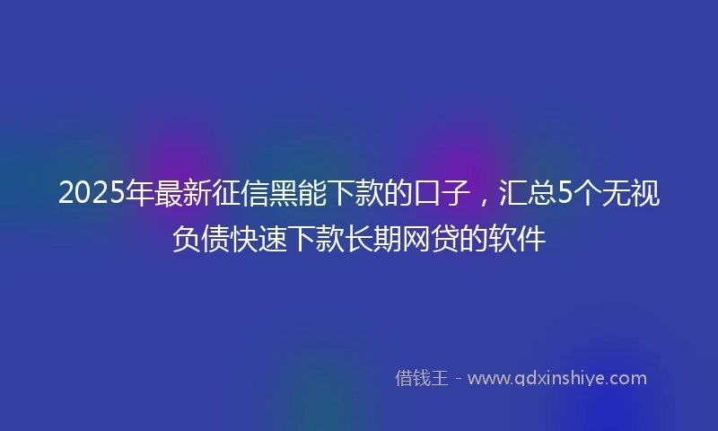 2025年最新征信黑能下款的口子，汇总5个无视负债快速下款长期网贷的软件