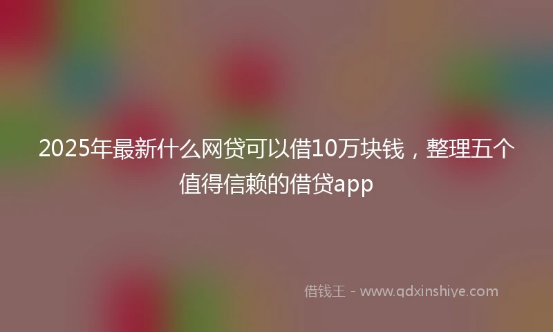 2025年最新什么网贷可以借10万块钱，整理五个值得信赖的借贷app