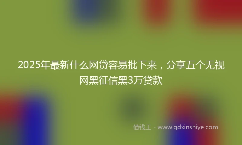 2025年最新什么网贷容易批下来，分享五个无视网黑征信黑3万贷款