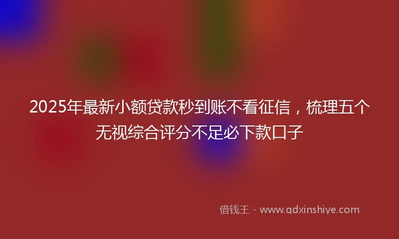 2025年最新小额贷款秒到账不看征信，梳理五个无视综合评分不足必下款口子