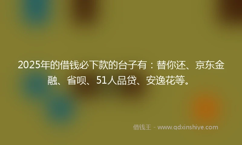 2025年的借钱必下款的台子有：替你还、京东金融、省呗、51人品贷、安逸花等。