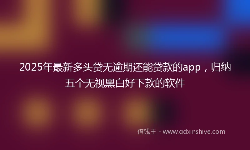 2025年最新多头贷无逾期还能贷款的app，归纳五个无视黑白好下款的软件