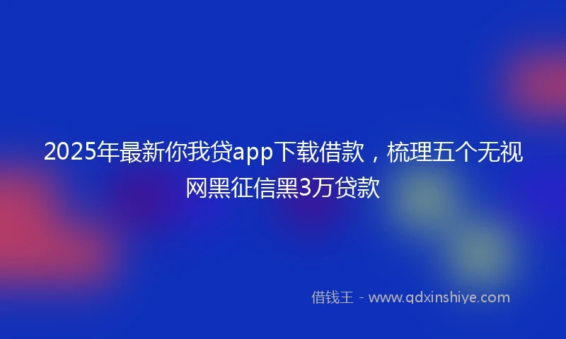 2025年最新你我贷app下载借款，梳理五个无视网黑征信黑3万贷款