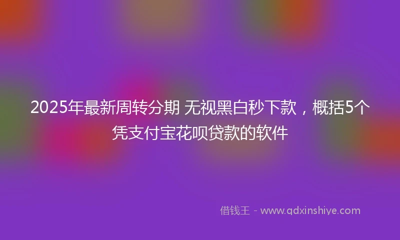 2025年最新周转分期 无视黑白秒下款，概括5个凭支付宝花呗贷款的软件