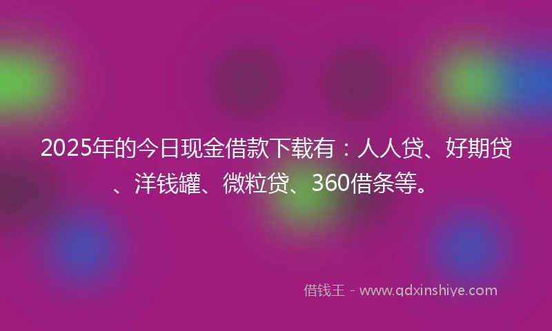 2025年的今日现金借款下载有：人人贷、好期贷、洋钱罐、微粒贷、360借条等。